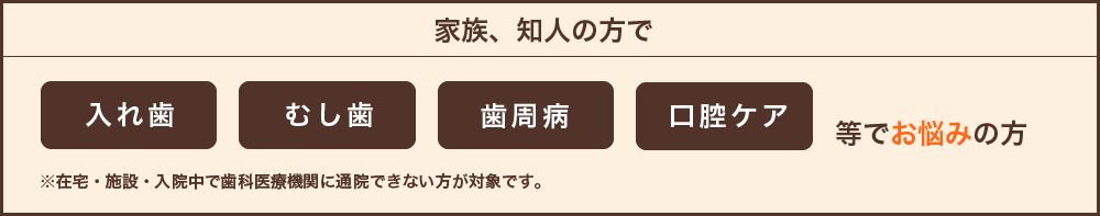 入れ歯、むし歯、歯周病、口腔ケア等でお悩みの方。※在宅・施設・入院中で歯科医療機関に通院できない方が対象です。